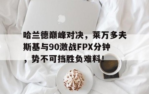 开云体育-关于哈兰德巅峰对决，莱万多夫斯基与90激战FPX分钟，势不可挡胜负难料！的信息